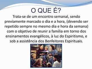 O QUE É?
Trata-se de um encontro semanal, sendo
previamente marcado o dia e a hora, (devendo ser
repetido sempre no mesmo dia e hora da semana)
com o objetivo de reunir a família em torno dos
ensinamentos evangélicos, à luz do Espiritismo, e
sob a assistência dos Benfeitores Espirituais.
 