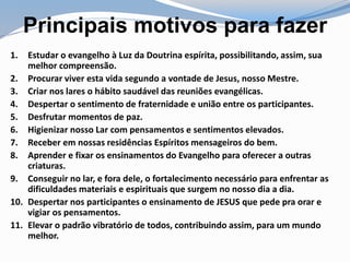 Principais motivos para fazer
1. Estudar o evangelho à Luz da Doutrina espírita, possibilitando, assim, sua
melhor compreensão.
2. Procurar viver esta vida segundo a vontade de Jesus, nosso Mestre.
3. Criar nos lares o hábito saudável das reuniões evangélicas.
4. Despertar o sentimento de fraternidade e união entre os participantes.
5. Desfrutar momentos de paz.
6. Higienizar nosso Lar com pensamentos e sentimentos elevados.
7. Receber em nossas residências Espíritos mensageiros do bem.
8. Aprender e fixar os ensinamentos do Evangelho para oferecer a outras
criaturas.
9. Conseguir no lar, e fora dele, o fortalecimento necessário para enfrentar as
dificuldades materiais e espirituais que surgem no nosso dia a dia.
10. Despertar nos participantes o ensinamento de JESUS que pede pra orar e
vigiar os pensamentos.
11. Elevar o padrão vibratório de todos, contribuindo assim, para um mundo
melhor.
 