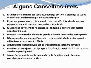 Alguns Conselhos úteis
1. Escolher um dia e hora por semana, onde seja possível a presença de todos
os familiares ou daqueles que desejam participar.
2. Fazer sempre no mesmo dia e horário para que a Espiritualidade possa se
programar, garantindo assim, a assistência espiritual.
3. O Evangelho deve ser lido na sequência, portanto, é sempre bom marcar
onde terminamos.
4. Procurar ler um trecho não muito grande evitando cansaço dos participantes.
5. Não suspender a prática do Evangelho no lar em virtude de visitas, passeios
adiáveis ou acontecimentos fúteis.
6. A duração da reunião deverá ser de trinta minutos aproximadamente.
7. Providenciar uma jarra com água para fluidificação. Servir ao final da reunião
a todos os participantes.
8. Jamais forçar a participação de membros da família que não desejem
participar, por qualquer motivo.
 