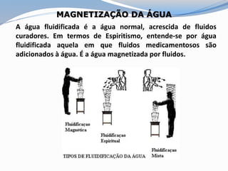 MAGNETIZAÇÃO DA ÁGUA
A água fluidificada é a água normal, acrescida de fluidos
curadores. Em termos de Espiritismo, entende-se por água
fluidificada aquela em que fluidos medicamentosos são
adicionados à água. É a água magnetizada por fluidos.
 