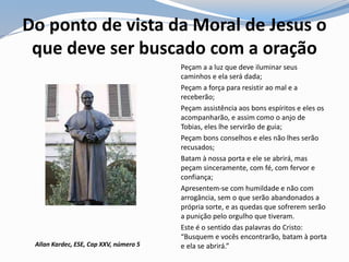 Do ponto de vista da Moral de Jesus o
que deve ser buscado com a oração
Peçam a a luz que deve iluminar seus
caminhos e ela será dada;
Peçam a força para resistir ao mal e a
receberão;
Peçam assistência aos bons espíritos e eles os
acompanharão, e assim como o anjo de
Tobias, eles lhe servirão de guia;
Peçam bons conselhos e eles não lhes serão
recusados;
Batam à nossa porta e ele se abrirá, mas
peçam sinceramente, com fé, com fervor e
confiança;
Apresentem-se com humildade e não com
arrogância, sem o que serão abandonados a
própria sorte, e as quedas que sofrerem serão
a punição pelo orgulho que tiveram.
Este é o sentido das palavras do Cristo:
“Busquem e vocês encontrarão, batam à porta
e ela se abrirá.”Allan Kardec, ESE, Cap XXV, número 5
 