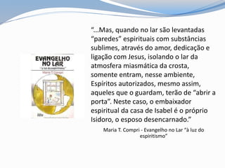 “...Mas, quando no lar são levantadas
“paredes” espirituais com substâncias
sublimes, através do amor, dedicação e
ligação com Jesus, isolando o lar da
atmosfera miasmática da crosta,
somente entram, nesse ambiente,
Espíritos autorizados, mesmo assim,
aqueles que o guardam, terão de “abrir a
porta”. Neste caso, o embaixador
espiritual da casa de Isabel é o próprio
Isidoro, o esposo desencarnado.”
Maria T. Compri - Evangelho no Lar “à luz do
espiritismo”
 