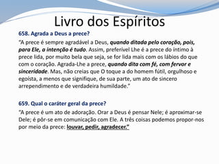 Livro dos Espíritos
658. Agrada a Deus a prece?
“A prece é sempre agradável a Deus, quando ditada pelo coração, pois,
para Ele, a intenção é tudo. Assim, preferível Lhe é a prece do íntimo à
prece lida, por muito bela que seja, se for lida mais com os lábios do que
com o coração. Agrada-Lhe a prece, quando dita com fé, com fervor e
sinceridade. Mas, não creias que O toque a do homem fútil, orgulhoso e
egoísta, a menos que signifique, de sua parte, um ato de sincero
arrependimento e de verdadeira humildade.”
659. Qual o caráter geral da prece?
“A prece é um ato de adoração. Orar a Deus é pensar Nele; é aproximar-se
Dele; é pôr-se em comunicação com Ele. A três coisas podemos propor-nos
por meio da prece: louvar, pedir, agradecer.”
 