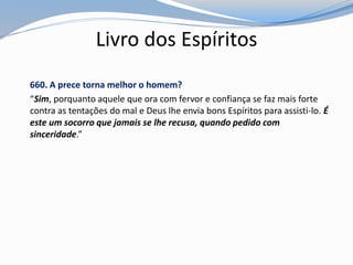 Livro dos Espíritos
660. A prece torna melhor o homem?
“Sim, porquanto aquele que ora com fervor e confiança se faz mais forte
contra as tentações do mal e Deus lhe envia bons Espíritos para assisti-lo. É
este um socorro que jamais se lhe recusa, quando pedido com
sinceridade.”
 