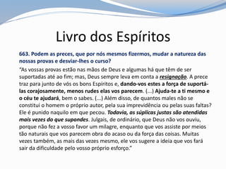 Livro dos Espíritos
663. Podem as preces, que por nós mesmos fizermos, mudar a natureza das
nossas provas e desviar-lhes o curso?
“As vossas provas estão nas mãos de Deus e algumas há que têm de ser
suportadas até ao fim; mas, Deus sempre leva em conta a resignação. A prece
traz para junto de vós os bons Espíritos e, dando-vos estes a força de suportá-
las corajosamente, menos rudes elas vos parecem. (...) Ajuda-te a ti mesmo e
o céu te ajudará, bem o sabes. (...) Além disso, de quantos males não se
constitui o homem o próprio autor, pela sua imprevidência ou pelas suas faltas?
Ele é punido naquilo em que pecou. Todavia, as súplicas justas são atendidas
mais vezes do que supondes. Julgais, de ordinário, que Deus não vos ouviu,
porque não fez a vosso favor um milagre, enquanto que vos assiste por meios
tão naturais que vos parecem obra do acaso ou da força das coisas. Muitas
vezes também, as mais das vezes mesmo, ele vos sugere a ideia que vos fará
sair da dificuldade pelo vosso próprio esforço.”
 