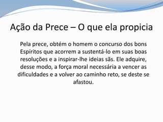 Ação da Prece – O que ela propicia
Pela prece, obtém o homem o concurso dos bons
Espíritos que acorrem a sustentá-lo em suas boas
resoluções e a inspirar-lhe ideias sãs. Ele adquire,
desse modo, a força moral necessária a vencer as
dificuldades e a volver ao caminho reto, se deste se
afastou.
 