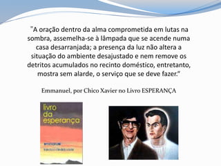 "A oração dentro da alma comprometida em lutas na
sombra, assemelha-se à lâmpada que se acende numa
casa desarranjada; a presença da luz não altera a
situação do ambiente desajustado e nem remove os
detritos acumulados no recinto doméstico, entretanto,
mostra sem alarde, o serviço que se deve fazer.“
Emmanuel, por Chico Xavier no Livro ESPERANÇA
 