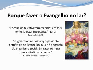 Porque fazer o Evangelho no lar?
"Porque onde estiverem reunidos em meu
nome, lá estarei presente." Jesus.
(MATEUS, 18:20.)
"Organizemos o nosso agrupamento
doméstico do Evangelho. O Lar é o coração
do organismo social. Em casa, começa
nossa missão no mundo."
Scheilla (do livro Luz no Lar)
 