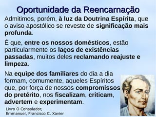 Admitimos, porém, à luz da Doutrina Espírita, que
o aviso apostólico se reveste de significação mais
profunda.
É que, entre os nossos domésticos, estão
particularmente os laços de existências
passadas, muitos deles reclamando reajuste e
limpeza.
Na equipe dos familiares do dia a dia
formam, comumente, aqueles Espíritos
que, por força de nossos compromissos
do pretérito, nos fiscalizam, criticam,
advertem e experimentam.
10
Oportunidade da ReencarnaçãoOportunidade da Reencarnação
Livro O Consolador,
Emmanuel, Francisco C. Xavier
 