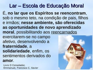 É, no lar que os Espíritos se reencontram,
sob o mesmo teto, na condição de pais, filhos
e irmãos; nesse ambiente, são oferecidas
as oportunidades de novo aprendizado
moral, possibilitando aos reencarnados
exercitarem-se no campo
afetivo, desenvolvendo a
fraternidade, a
solidariedade, enfim, os
sentimentos derivados do
amor.
11
Lar – Escola de Educação MoralLar – Escola de Educação Moral
Livro O Consolador,
Emmanuel, Francisco C. Xavier
 
