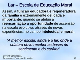 Assim, a função educadora e regeneradora
da família é extremamente delicada e
importante, quando se atribui à
reencarnação a oportunidade de ascensão
na escala evolutiva, através de novas
experiências, no campo intelectual e moral.
12
Lar – Escola de Educação MoralLar – Escola de Educação Moral
Livro O Consolador,
Emmanuel, Francisco C. Xavier
““A melhor escola, ainda é o lar, onde aA melhor escola, ainda é o lar, onde a
criatura deve receber as bases docriatura deve receber as bases do
sentimento e do caráter”sentimento e do caráter”
 