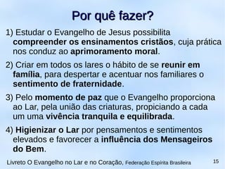 1) Estudar o Evangelho de Jesus possibilita
compreender os ensinamentos cristãos, cuja prática
nos conduz ao aprimoramento moral.
2) Criar em todos os lares o hábito de se reunir em
família, para despertar e acentuar nos familiares o
sentimento de fraternidade.
3) Pelo momento de paz que o Evangelho proporciona
ao Lar, pela união das criaturas, propiciando a cada
um uma vivência tranquila e equilibrada.
4) Higienizar o Lar por pensamentos e sentimentos
elevados e favorecer a influência dos Mensageiros
do Bem.
Por quê fazer?Por quê fazer?
Livreto O Evangelho no Lar e no Coração, Federação Espírita Brasileira 15
 