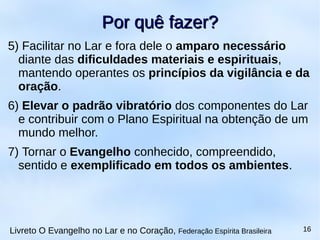 5) Facilitar no Lar e fora dele o amparo necessário
diante das dificuldades materiais e espirituais,
mantendo operantes os princípios da vigilância e da
oração.
6) Elevar o padrão vibratório dos componentes do Lar
e contribuir com o Plano Espiritual na obtenção de um
mundo melhor.
7) Tornar o Evangelho conhecido, compreendido,
sentido e exemplificado em todos os ambientes.
Por quê fazer?Por quê fazer?
Livreto O Evangelho no Lar e no Coração, Federação Espírita Brasileira 16
 