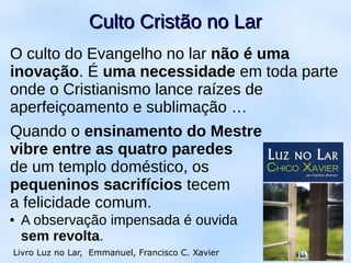18
Culto Cristão no LarCulto Cristão no Lar
Livro Luz no Lar, Emmanuel, Francisco C. Xavier
O culto do Evangelho no lar não é uma
inovação. É uma necessidade em toda parte
onde o Cristianismo lance raízes de
aperfeiçoamento e sublimação …
Quando o ensinamento do Mestre
vibre entre as quatro paredes
de um templo doméstico, os
pequeninos sacrifícios tecem
a felicidade comum.
● A observação impensada é ouvida
sem revolta.
 