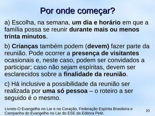 a) Escolha, na semana, um dia e horário em que a
família possa se reunir durante mais ou menos
trinta minutos.
b) Crianças também podem (devem) fazer parte da
reunião. Pode ocorrer a presença de visitantes
ocasionais e, neste caso, podem ser convidados a
participar; caso não sejam espíritas, devem ser
esclarecidos sobre a finalidade da reunião.
c) Há inclusive a possibilidade da reunião ser
realizada por uma só pessoa – o roteiro a ser
seguido é o mesmo.
Por onde começar?Por onde começar?
Livreto O Evangelho no Lar e no Coração, Federação Espírita Brasileira e
Campanha do Evangelho no Lar do ESE da Editora Petit.
20
 