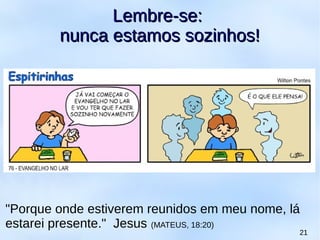 21
Lembre-se:Lembre-se:
nunca estamos sozinhos!nunca estamos sozinhos!
"Porque onde estiverem reunidos em meu nome, lá
estarei presente." Jesus (MATEUS, 18:20)
 