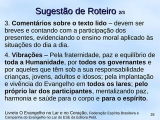 3. Comentários sobre o texto lido – devem ser
breves e contando com a participação dos
presentes, evidenciando o ensino moral aplicado às
situações do dia a dia.
4. Vibrações – Pela fraternidade, paz e equilíbrio de
toda a Humanidade, por todos os governantes e
por aqueles que têm sob a sua responsabilidade
crianças, jovens, adultos e idosos; pela implantação
e vivência do Evangelho em todos os lares; pelo
próprio lar dos participantes, mentalizando paz,
harmonia e saúde para o corpo e para o espírito.
Sugestão de RoteiroSugestão de Roteiro 2/32/3
Livreto O Evangelho no Lar e no Coração, Federação Espírita Brasileira e
Campanha do Evangelho no Lar do ESE da Editora Petit.
26
 