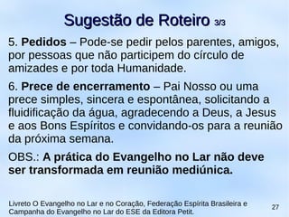 5. Pedidos – Pode-se pedir pelos parentes, amigos,
por pessoas que não participem do círculo de
amizades e por toda Humanidade.
6. Prece de encerramento – Pai Nosso ou uma
prece simples, sincera e espontânea, solicitando a
fluidificação da água, agradecendo a Deus, a Jesus
e aos Bons Espíritos e convidando-os para a reunião
da próxima semana.
OBS.: A prática do Evangelho no Lar não deve
ser transformada em reunião mediúnica.
Sugestão de RoteiroSugestão de Roteiro 3/33/3
Livreto O Evangelho no Lar e no Coração, Federação Espírita Brasileira e
Campanha do Evangelho no Lar do ESE da Editora Petit.
27
 