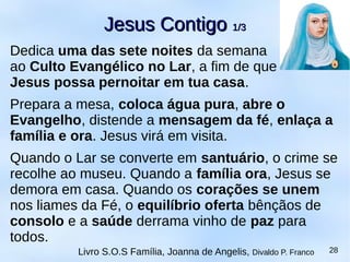 Dedica uma das sete noites da semana
ao Culto Evangélico no Lar, a fim de que
Jesus possa pernoitar em tua casa.
Prepara a mesa, coloca água pura, abre o
Evangelho, distende a mensagem da fé, enlaça a
família e ora. Jesus virá em visita.
Quando o Lar se converte em santuário, o crime se
recolhe ao museu. Quando a família ora, Jesus se
demora em casa. Quando os corações se unem
nos liames da Fé, o equilíbrio oferta bênçãos de
consolo e a saúde derrama vinho de paz para
todos.
Jesus ContigoJesus Contigo 1/31/3
Livro S.O.S Família, Joanna de Angelis, Divaldo P. Franco 28
 