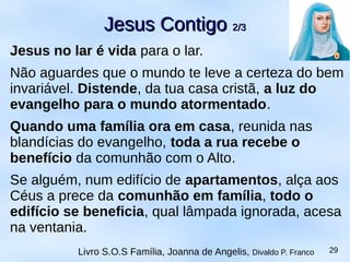 Jesus no lar é vida para o lar.
Não aguardes que o mundo te leve a certeza do bem
invariável. Distende, da tua casa cristã, a luz do
evangelho para o mundo atormentado.
Quando uma família ora em casa, reunida nas
blandícias do evangelho, toda a rua recebe o
benefício da comunhão com o Alto.
Se alguém, num edifício de apartamentos, alça aos
Céus a prece da comunhão em família, todo o
edifício se beneficia, qual lâmpada ignorada, acesa
na ventania.
Jesus ContigoJesus Contigo 2/32/3
Livro S.O.S Família, Joanna de Angelis, Divaldo P. Franco 29
 
