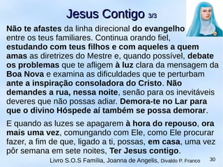Não te afastes da linha direcional do evangelho
entre os teus familiares. Continua orando fiel,
estudando com teus filhos e com aqueles a quem
amas as diretrizes do Mestre e, quando possível, debate
os problemas que te afligem à luz clara da mensagem da
Boa Nova e examina as dificuldades que te perturbam
ante a inspiração consoladora do Cristo. Não
demandes a rua, nessa noite, senão para os inevitáveis
deveres que não possas adiar. Demora-te no Lar para
que o divino Hóspede aí também se possa demorar.
E quando as luzes se apagarem à hora do repouso, ora
mais uma vez, comungando com Ele, como Ele procurar
fazer, a fim de que, ligado a ti, possas, em casa, uma vez
pôr semana em sete noites, Ter Jesus contigo.
Jesus ContigoJesus Contigo 3/33/3
Livro S.O.S Família, Joanna de Angelis, Divaldo P. Franco 30
 