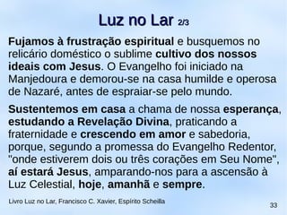 Fujamos à frustração espiritual e busquemos no
relicário doméstico o sublime cultivo dos nossos
ideais com Jesus. O Evangelho foi iniciado na
Manjedoura e demorou-se na casa humilde e operosa
de Nazaré, antes de espraiar-se pelo mundo.
Sustentemos em casa a chama de nossa esperança,
estudando a Revelação Divina, praticando a
fraternidade e crescendo em amor e sabedoria,
porque, segundo a promessa do Evangelho Redentor,
"onde estiverem dois ou três corações em Seu Nome",
aí estará Jesus, amparando-nos para a ascensão à
Luz Celestial, hoje, amanhã e sempre.
Luz no LarLuz no Lar 2/32/3
Livro Luz no Lar, Francisco C. Xavier, Espírito Scheilla
33
 