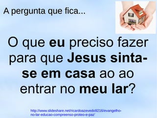 O que eu preciso fazer
para que Jesus sinta-
se em casa ao ao
entrar no meu lar?
A pergunta que fica...A pergunta que fica...
http://www.slideshare.net/ricardoazevedo9216/evangelho-
no-lar-educao-compreenso-proteo-e-paz’
 