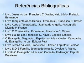  Livro Jesus no Lar, Francisco C. Xavier, Neio Lúcio, Prefácio
Emmanuel
 Livro Cinquenta Anos Depois, Emmanuel, Francisco C. Xavier
 Livro Após a Tempestade, Joanna de Angelis, Psicografia
Divaldo P. Franco
 Livro O Consolador, Emmanuel, Francisco C. Xavier
 Livro Luz no Lar, Francisco C. Xavier, Espírito Scheilla
 O Evangelho Segundo o Espiritismo, Allan Kardec, Campanha
do Evangelho no Lar, Editora Petit
 Livro Temas da Vida, Francisco C. Xavier, Espíritos Diversos
 Livro S.O.S Família, Joanna de Angelis, Divaldo P. Franco
 Livreto O Evangelho o Lar e no Coração, Federação Espírita
Brasileira
Referências BibliográficasReferências Bibliográficas
 