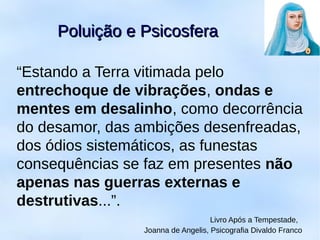 Poluição e PsicosferaPoluição e Psicosfera
“Estando a Terra vitimada pelo
entrechoque de vibrações, ondas e
mentes em desalinho, como decorrência
do desamor, das ambições desenfreadas,
dos ódios sistemáticos, as funestas
consequências se faz em presentes não
apenas nas guerras externas e
destrutivas...”.
Livro Após a Tempestade,
Joanna de Angelis, Psicografia Divaldo Franco
 