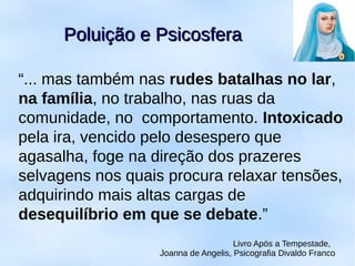 “... mas também nas rudes batalhas no lar,
na família, no trabalho, nas ruas da
comunidade, no comportamento. Intoxicado
pela ira, vencido pelo desespero que
agasalha, foge na direção dos prazeres
selvagens nos quais procura relaxar tensões,
adquirindo mais altas cargas de
desequilíbrio em que se debate.”
Livro Após a Tempestade,
Joanna de Angelis, Psicografia Divaldo Franco
Poluição e PsicosferaPoluição e Psicosfera
 