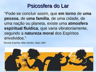 “Pode-se concluir assim, que em torno de uma
pessoa, de uma família, de uma cidade, de
uma nação ou planeta, existe uma atmosfera
espiritual fluídica, que varia vibratoriamente,
segundo a natureza moral dos Espíritos
envolvidos.”
Revista Espírita, Allan Kardec, Maio 1867
Psicosfera do LarPsicosfera do Lar
 