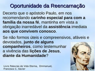 Decerto que o apóstolo Paulo, em nos
recomendando carinho especial para com a
família da nossa fé, mantinha em vista a
obrigação inarredável da assistência imediata
aos que convivem conosco.
Se não formos úteis e compreensivos, afáveis e
devotados, junto de alguns
companheiros, como testemunhar
a vivência das lições de Jesus,
diante da Humanidade?
9
Oportunidade da ReencarnaçãoOportunidade da Reencarnação
Livro Palavras de Vida Eterna, Emmanuel,
Francisco C. Xavier
 