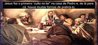 Jesus fez o primeiro “culto no lar” na casa de Pedro e, de lá para
cá, houve muitas formas de praticá-lo.
 