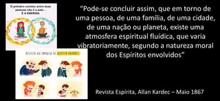 “Pode-se concluir assim, que em torno de
uma pessoa, de uma família, de uma cidade,
de uma nação ou planeta, existe uma
atmosfera espiritual fluídica, que varia
vibratoriamente, segundo a natureza moral
dos Espíritos envolvidos”
Revista Espírita, Allan Kardec – Maio 1867
 