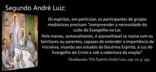 Segundo André Luiz:
Os espíritas, em particular, os participantes de grupos
mediúnicos precisam “compreender a necessidade do
culto do Evangelho no Lar.
Pelo menos, semanalmente, é aconselhável se reúna com os
familiares ou parentes, capazes de entender a importância da
iniciativa, visando aos estudos da Doutrina Espírita, à Luz do
Evangelho do Cristo e sob a cobertura da oração”
Desobsessão. Pelo Espírito André Luiz, cap. 70, p. 239.
 