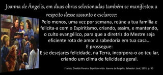 Joanna de Ângelis, em duas obras selecionadas também se manifestou a
respeito desse assunto e esclarece:
Pelo menos, uma vez por semana, reúne a tua família e
felicita-a com o Espiritismo, criando, assim, e mantendo,
o culto evangélico, para que a diretriz do Mestre seja
eficiente rota de amor à sabedoria em tua casa...
E prossegue:
E se desejares felicidade, na Terra, incorpora-o ao teu lar,
criando um clima de felicidade geral.
Franco, Divaldo Pereira. Espírito e vida. Joanna de Ângelis. Salvador: Leal, 1991, p. 90
 