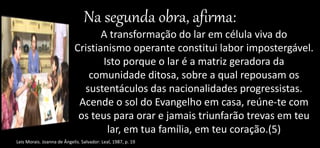 Na segunda obra, afirma:
A transformação do lar em célula viva do
Cristianismo operante constitui labor impostergável.
Isto porque o lar é a matriz geradora da
comunidade ditosa, sobre a qual repousam os
sustentáculos das nacionalidades progressistas.
Acende o sol do Evangelho em casa, reúne-te com
os teus para orar e jamais triunfarão trevas em teu
lar, em tua família, em teu coração.(5)
Leis Morais. Joanna de Ângelis. Salvador: Leal, 1987, p. 19
 