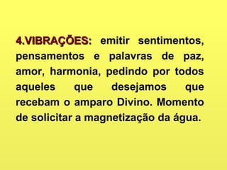 4.VIBRAÇÕES:4.VIBRAÇÕES: emitir sentimentos,
pensamentos e palavras de paz,
amor, harmonia, pedindo por todos
aqueles que desejamos que
recebam o amparo Divino. Momento
de solicitar a magnetização da água.
 