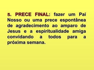5.5. PRECE FINAL:PRECE FINAL: fazer um Paifazer um Pai
Nosso ou uma prece espontâneaNosso ou uma prece espontânea
de agradecimento ao amparo dede agradecimento ao amparo de
Jesus e a espiritualidade amigaJesus e a espiritualidade amiga
convidando a todos para aconvidando a todos para a
próxima semana.próxima semana.
 