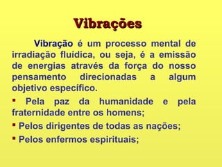 VibraçõesVibrações
Vibração é um processo mental de
irradiação fluídica, ou seja, é a emissão
de energias através da força do nosso
pensamento direcionadas a algum
objetivo específico.
 Pela paz da humanidade e pela
fraternidade entre os homens;
 Pelos dirigentes de todas as nações;
 Pelos enfermos espirituais;
 
