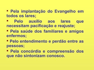  Pela implantação do Evangelho em
todos os lares;
 Pelo auxílio aos lares que
necessitam pacificação e reajuste;
 Pela saúde dos familiares e amigos
enfermos;
 Pelo entendimento e perdão entre as
pessoas;
 Pela concórdia e compreensão dos
que não sintonizam conosco.
 