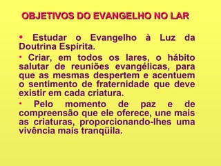 OBJETIVOS DO EVANGELHO NO LAROBJETIVOS DO EVANGELHO NO LAR
• Estudar o Evangelho à Luz da
Doutrina Espírita.
• Criar, em todos os lares, o hábito
salutar de reuniões evangélicas, para
que as mesmas despertem e acentuem
o sentimento de fraternidade que deve
existir em cada criatura.
• Pelo momento de paz e de
compreensão que ele oferece, une mais
as criaturas, proporcionando-lhes uma
vivência mais tranqüila.
 