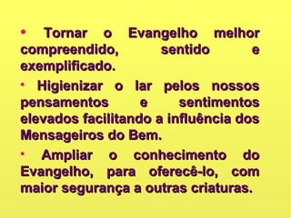 • Tornar o Evangelho melhorTornar o Evangelho melhor
compreendido, sentido ecompreendido, sentido e
exemplificado.exemplificado.
• Higienizar o lar pelos nossosHigienizar o lar pelos nossos
pensamentos e sentimentospensamentos e sentimentos
elevados facilitando a influência doselevados facilitando a influência dos
Mensageiros do Bem.Mensageiros do Bem.
• Ampliar o conhecimento doAmpliar o conhecimento do
Evangelho, para oferecê-lo, comEvangelho, para oferecê-lo, com
maior segurança a outras criaturas.maior segurança a outras criaturas.
 