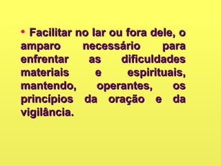 • Facilitar no lar ou fora dele, oFacilitar no lar ou fora dele, o
amparo necessário paraamparo necessário para
enfrentar as dificuldadesenfrentar as dificuldades
materiais e espirituais,materiais e espirituais,
mantendo, operantes, osmantendo, operantes, os
princípios da oração e daprincípios da oração e da
vigilância.vigilância.
 