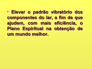 • Elevar o padrão vibratório dosElevar o padrão vibratório dos
componentes do lar, a fim de quecomponentes do lar, a fim de que
ajudem, com mais eficiência, oajudem, com mais eficiência, o
Plano Espiritual na obtenção dePlano Espiritual na obtenção de
um mundo melhor.um mundo melhor.
 