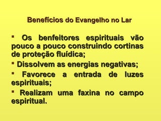BenefíciosBenefícios do Evangelho no Lardo Evangelho no Lar
 Os benfeitores espirituais vãoOs benfeitores espirituais vão
pouco a pouco construindo cortinaspouco a pouco construindo cortinas
de proteção fluídica;de proteção fluídica;
 Dissolvem as energias negativas;Dissolvem as energias negativas;
 Favorece a entrada de luzesFavorece a entrada de luzes
espirituais;espirituais;
 Realizam uma faxina no campoRealizam uma faxina no campo
espiritual.espiritual.
 