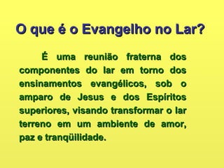 O que é o Evangelho no Lar?O que é o Evangelho no Lar?
É uma reunião fraterna dosÉ uma reunião fraterna dos
componentes do lar em torno doscomponentes do lar em torno dos
ensinamentos evangélicos, sob oensinamentos evangélicos, sob o
amparo de Jesus e dos Espíritosamparo de Jesus e dos Espíritos
superiores, visando transformar o larsuperiores, visando transformar o lar
terreno em um ambiente de amor,terreno em um ambiente de amor,
paz e tranqüilidade.paz e tranqüilidade.
 