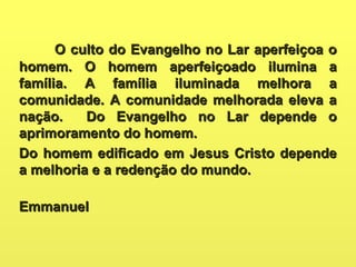 O culto do Evangelho no Lar aperfeiçoa oO culto do Evangelho no Lar aperfeiçoa o
homem. O homem aperfeiçoado ilumina ahomem. O homem aperfeiçoado ilumina a
família. A família iluminada melhora afamília. A família iluminada melhora a
comunidade. A comunidade melhorada eleva acomunidade. A comunidade melhorada eleva a
nação. Do Evangelho no Lar depende onação. Do Evangelho no Lar depende o
aprimoramento do homem.aprimoramento do homem.
Do homem edificado em Jesus Cristo dependeDo homem edificado em Jesus Cristo depende
a melhoria e a redenção do mundo.a melhoria e a redenção do mundo.
EmmanuelEmmanuel
 