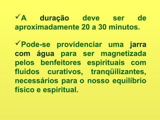 A duração deve ser de
aproximadamente 20 a 30 minutos.
Pode-se providenciar uma jarra
com água para ser magnetizada
pelos benfeitores espirituais com
fluidos curativos, tranqüilizantes,
necessários para o nosso equilíbrio
físico e espiritual.
 
