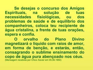 Se desejas o concurso dos Amigos
Espirituais, na solução de tuas
necessidades fisiológicas, ou dos
problemas de saúde e de equilíbrio dos
companheiros, coloca teu recipiente de
água cristalina, a frente de tuas orações,
espera e confia.
O orvalho do Plano Divino
magnetizará o líquido com raios de amor,
em forma de benção, e estarás, então,
consagrando o sublime ensinamento do
copo de água pura abençoado nos céus.
(Mensagem recebida por Chico Xavier em 05.06.1950)
 